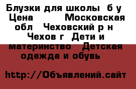 Блузки для школы, б/у › Цена ­ 400 - Московская обл., Чеховский р-н, Чехов г. Дети и материнство » Детская одежда и обувь   